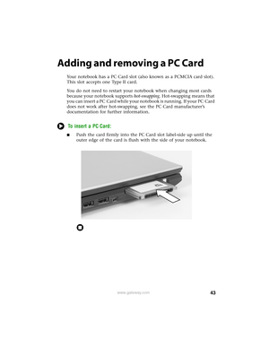 Page 4943www.gateway.com
Adding and removing a PC Card
Your notebook has a PC Card slot (also known as a PCMCIA card slot). 
This slot accepts one Type II card.
You do not need to restart your notebook when changing most cards 
because your notebook supports hot-swapping. Hot-swapping means that 
you can insert a PC Card while your notebook is running. If your PC Card 
does not work after hot-swapping, see the PC Card manufacturer’s 
documentation for further information.
To insert a PC Card:
■Push the card...