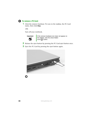 Page 5044www.gateway.com
To remove a PC Card:
1Click the remove hardware icon in the taskbar, the PC Card 
name, then click
Stop.
-OR-
Turn off your notebook.
2Release the eject button by pressing the PC Card eject button once.
3Eject the PC Card by pressing the eject button again.
ImportantIf the remove hardware icon does not appear on 
the taskbar, click the show hidden 
icons button. 