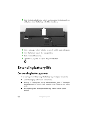 Page 5852www.gateway.com
4Slide the battery lock to the unlock position, slide the battery release 
latch, then slide the battery out of the notebook.
5Slide a recharged battery into the notebook until it snaps into place.
6Slide the battery lock to the lock position.
7Turn your notebook over.
8Open the LCD panel and press the power button.
Extending battery life
Conserving battery power
To conserve power while using the battery to power your notebook:
■Dim the display as low as is comfortable.
■Remove PC Cards...