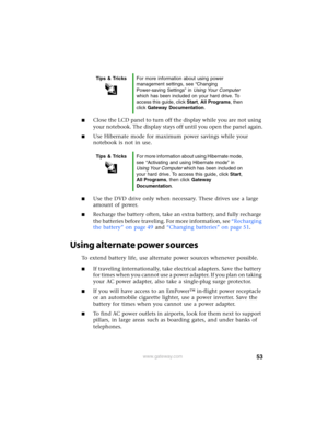 Page 5953www.gateway.com
■Close the LCD panel to turn off the display while you are not using 
your notebook. The display stays off until you open the panel again.
■Use Hibernate mode for maximum power savings while your 
notebook is not in use.
■Use the DVD drive only when necessary. These drives use a large 
amount of power.
■Recharge the battery often, take an extra battery, and fully recharge 
the batteries before traveling. For more information, see “Recharging 
the battery” on page 49 and “Changing...