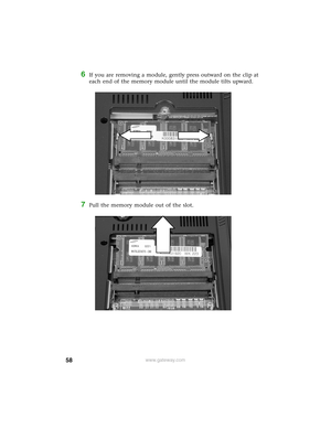 Page 6458www.gateway.com
6If you are removing a module, gently press outward on the clip at 
each end of the memory module until the module tilts upward.
7Pull the memory module out of the slot. 