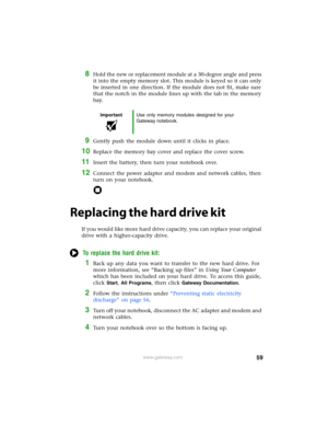 Page 6559www.gateway.com
8Hold the new or replacement module at a 30-degree angle and press 
it into the empty memory slot. This module is keyed so it can only 
be inserted in one direction. If the module does not fit, make sure 
that the notch in the module lines up with the tab in the memory 
bay.
9Gently push the module down until it clicks in place.
10Replace the memory bay cover and replace the cover screw.
11Insert the battery, then turn your notebook over.
12Connect the power adapter and modem and...
