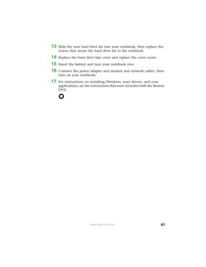Page 6761www.gateway.com
13Slide the new hard drive kit into your notebook, then replace the 
screws that secure the hard drive kit to the notebook.
14Replace the hard drive bay cover and replace the cover screw.
15Insert the battery and turn your notebook over.
16Connect the power adapter and modem and network cables, then 
turn on your notebook.
17For instructions on installing Windows, your drivers, and your 
applications, see the instructions that were included with the Restore 
DVD. 