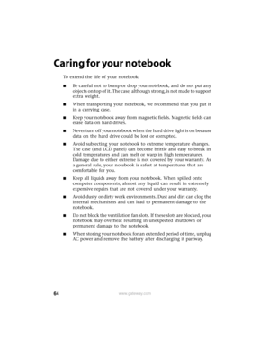 Page 7064www.gateway.com
Caring for your notebook
To extend the life of your notebook:
■Be careful not to bump or drop your notebook, and do not put any 
objects on top of it. The case, although strong, is not made to support 
extra weight.
■When transporting your notebook, we recommend that you put it 
in a carrying case.
■Keep your notebook away from magnetic fields. Magnetic fields can 
erase data on hard drives.
■Never turn off your notebook when the hard drive light is on because 
data on the hard drive...