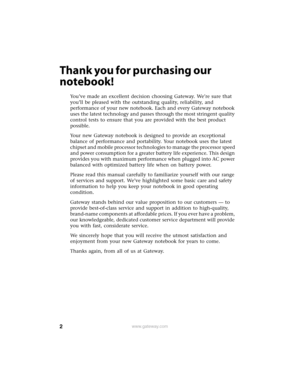 Page 82www.gateway.com
Thank you for purchasing our 
notebook!
You’ve made an excellent decision choosing Gateway. We’re sure that 
you’ll be pleased with the outstanding quality, reliability, and 
performance of your new notebook. Each and every Gateway notebook 
uses the latest technology and passes through the most stringent quality 
control tests to ensure that you are provided with the best product 
possible.
Your new Gateway notebook is designed to provide an exceptional 
balance of performance and...