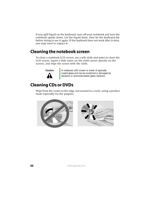 Page 7266www.gateway.com
If you spill liquid on the keyboard, turn off your notebook and turn the 
notebook upside down. Let the liquid drain, then let the keyboard dry 
before trying to use it again. If the keyboard does not work after it dries, 
you may need to replace it.
Cleaning the notebook screen
To clean a notebook LCD screen, use a soft cloth and water to clean the 
LCD screen. Squirt a little water on the cloth (never directly on the 
screen), and wipe the screen with the cloth.
Cleaning CDs or DVDs...