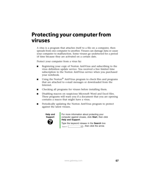 Page 7367www.gateway.com
Protecting your computer from 
viruses
A virus is a program that attaches itself to a file on a computer, then 
spreads from one computer to another. Viruses can damage data or cause 
your computer to malfunction. Some viruses go undetected for a period 
of time because they are activated on a certain date.
Protect your computer from a virus by:
■Registering your copy of Norton AntiVirus and subscribing to the 
virus definition update service. You received a free limited time...