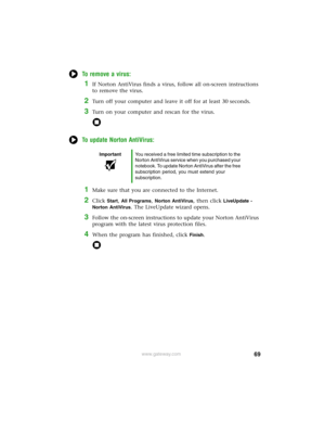 Page 7569www.gateway.com
To remove a virus:
1If Norton AntiVirus finds a virus, follow all on-screen instructions 
to remove the virus.
2Turn off your computer and leave it off for at least 30 seconds.
3Turn on your computer and rescan for the virus.
To update Norton AntiVirus:
1Make sure that you are connected to the Internet.
2Click Start, All Programs, Norton AntiVirus, then click LiveUpdate - 
Norton AntiVirus
. The LiveUpdate wizard opens.
3Follow the on-screen instructions to update your Norton AntiVirus...