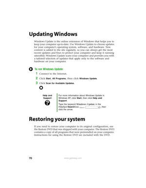 Page 7670www.gateway.com
Updating Windows
Windows Update is the online extension of Windows that helps you to 
keep your computer up-to-date. Use Windows Update to choose updates 
for your computer’s operating system, software, and hardware. New 
content is added to the site regularly, so you can always get the most 
recent updates and fixes to protect your computer and keep it running 
smoothly. Windows Update scans your computer and provides you with 
a tailored selection of updates that apply only to the...