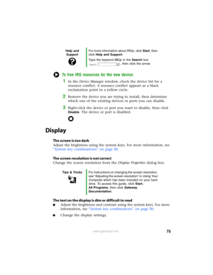 Page 8175www.gateway.com
To free IRQ resources for the new device:
1In the Device Manager window, check the device list for a 
resource conflict. A resource conflict appears as a black 
exclamation point in a yellow circle.
2Remove the device you are trying to install, then determine 
which one of the existing devices or ports you can disable.
3Right-click the device or port you want to disable, then click 
Disable. The device or port is disabled.
Display
The screen is too dark
Adjust the brightness using the...