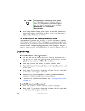 Page 8276www.gateway.com
■Move your notebook away from sources of electrical interference, 
such as televisions, unshielded speakers, microwaves, fluorescent 
lights, and metal beams or shelves.
The display has pixels that are always dark or too bright
This condition is normal and inherent in the TFT technology used in 
active-matrix LCD screens. Gateway’s inspection standards keep these to 
a minimum. If you feel these pixels are unacceptably numerous or dense 
on your display, contact Gateway Customer Care to...
