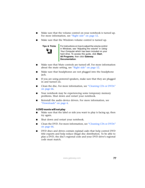 Page 8377www.gateway.com
■Make sure that the volume control on your notebook is turned up. 
For more information, see “Right side” on page 12.
■Make sure that the Windows volume control is turned up.
■Make sure that Mute controls are turned off. For more information 
about the mute setting, see “Right side” on page 12.
■Make sure that headphones are not plugged into the headphone 
jack.
■If you are using powered speakers, make sure that they are plugged 
in and turned on.
■Clean the disc. For more information,...