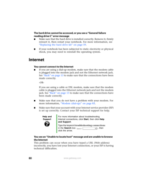 Page 8680www.gateway.com
The hard drive cannot be accessed, or you see a “General failure 
reading drive C” error message
■Make sure that the hard drive is installed correctly. Remove it, firmly 
reinsert it, then restart your notebook. For more information, see 
“Replacing the hard drive kit” on page 59.
■If your notebook has been subjected to static electricity or physical 
shock, you may need to reinstall the operating system.
Internet
You cannot connect to the Internet
■If you are using a dial-up modem,...