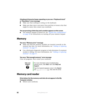 Page 8882www.gateway.com
A keyboard character keeps repeating or you see a “Keyboard stuck” 
or “Key failure” error message
■Make sure that nothing is resting on the keyboard.
■Make sure that a key is not stuck. Press each key to loosen a key that 
might be stuck, then restart your notebook.
You are pressing a letter key and a number appears on the screen
■The numeric keypad is turned on. See “System key combinations” 
on page 30 for instructions on turning off your numeric keypad.
Memory
You see a “Memory...