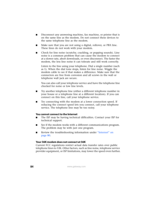 Page 9084www.gateway.com
■Disconnect any answering machine, fax machine, or printer that is 
on the same line as the modem. Do not connect these devices to 
the same telephone line as the modem.
■Make sure that you are not using a digital, rollover, or PBX line. 
These lines do not work with your modem.
■Check for line noise (scratchy, crackling, or popping sounds). Line 
noise is a common problem that can cause the modem to connect 
at a slower rate, abort downloads, or even disconnect. The faster the 
modem,...