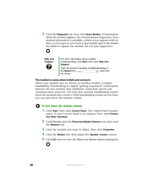 Page 9286www.gateway.com
5Click the Diagnostic tab, then click Query Modem. If information 
about the modem appears, the modem passed diagnostics. If no 
modem information is available, a white screen appears with no 
data, or if you get an error such as port already open or the modem 
has failed to respond, the modem did not pass diagnostics.
The modem is noisy when it dials and connects
When your modem tries to connect to another modem, it begins 
handshaking. Handshaking is a digital “getting acquainted”...