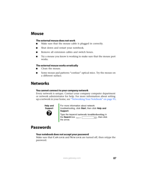 Page 9387www.gateway.com
Mouse
The external mouse does not work
■Make sure that the mouse cable is plugged in correctly.
■Shut down and restart your notebook.
■Remove all extension cables and switch boxes.
■Try a mouse you know is working to make sure that the mouse port 
works.
The external mouse works erratically
■Clean the mouse.
■Some mouse pad patterns “confuse” optical mice. Try the mouse on 
a different surface.
Networks
You cannot connect to your company network
Every network is unique. Contact your...