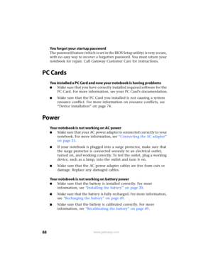 Page 9488www.gateway.com
You forgot your startup password
The password feature (which is set in the BIOS Setup utility) is very secure, 
with no easy way to recover a forgotten password. You must return your 
notebook for repair. Call Gateway Customer Care for instructions.
PC Cards
You installed a PC Card and now your notebook is having problems
■Make sure that you have correctly installed required software for the 
PC Card. For more information, see your PC Card’s documentation.
■Make sure that the PC Card...