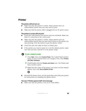 Page 9589www.gateway.com
Printer
The printer will not turn on
■Make sure that the printer is online. Many printers have an 
online/offline button that you may need to press.
■Make sure that the power cable is plugged into an AC power source.
The printer is on but will not print
■Check the cable between the printer and your notebook. Make sure 
that it is connected to the correct port.
■Make sure that the printer is online. Many printers have an 
online/offline button that you may need to press so the printer...