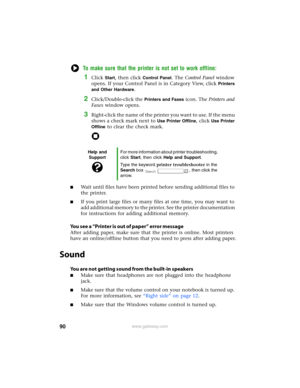 Page 9690www.gateway.com
To make sure that the printer is not set to work offline:
1Click Start, then click Control Panel. The Control Panel window 
opens. If your Control Panel is in Category View, click 
Printers 
and Other Hardware
.
2Click/Double-click the Printers and Faxes icon. The Printers and 
Faxes window opens.
3Right-click the name of the printer you want to use. If the menu 
shows a check mark next to 
Use Printer Offline, click Use Printer 
Offline
 to clear the check mark.
■Wait until files have...