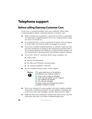 Page 9892www.gateway.com
Telephone support
Before calling Gateway Customer Care
If you have a technical problem with your notebook, follow these 
recommendations before contacting Gateway Customer Care:
■Make sure that your notebook is connected correctly to a grounded 
AC outlet that is supplying power. If you use a surge protector, make 
sure that it is turned on.
■If a peripheral device, such as a keyboard or mouse, does not appear 
to work, make sure that all cables are plugged in securely.
■If you have...