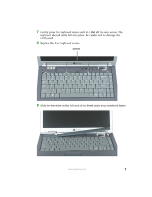 Page 77www.gateway.com
7Gently press the keyboard down until it is flat all the way across. The 
keyboard should easily fall into place. Be careful not to damage the 
LCD panel.
8Replace the four keyboard screws.
9Slide the two tabs on the left end of the bezel under your notebook frame.
Screws 