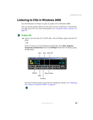 Page 10191
Listening to CDs
www.gateway.com
Listening to CDs in Windows 2000
Use the Windows CD Player to play an audio CD in Windows 2000.
You can use the audio buttons on the front of your notebook to control how 
you play your CDs. For more information, see “Using the audio controls” on 
page 29.
To play a CD:
■Insert a CD into the CD or DVD drive. The CD Player opens and the CD 
plays.
- OR -
If the CD does not start playing automatically, click 
Start, Programs, 
Accessories, Entertainment, then click CD...