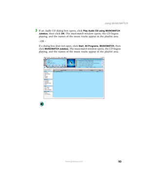 Page 10393
Using MUSICMATCH
www.gateway.com
3If an Audio CD dialog box opens, click Play Audio CD using MUSICMATCH 
Jukebox
, then click OK. The musicmatch window opens, the CD begins 
playing, and the names of the music tracks appear in the playlist area.
- OR -
If a dialog box does not open, click 
Start, All Programs, MUSICMATCH, then 
click 
MUSICMATCH Jukebox. The musicmatch window opens, the CD begins 
playing, and the names of the music tracks appear in the playlist area. 