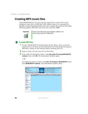 Page 10494
Chapter 6: Using Multimedia
www.gateway.com
Creating MP3 music files
Using MUSICMATCH, you can copy the tracks from a music CD to your 
computer’s hard drive as MP3 files. MP3 (MPEG Layer 3) is a standard for 
digitally compressing high-fidelity music into compact files without noticeably 
sacrificing quality. MP3 files end in the file extension .MP3.
To create MP3 files:
1To have MUSICMATCH automatically list the album, artist, and track 
names of your CD, then use that information for naming and...