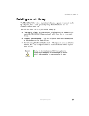 Page 10797
Using MUSICMATCH
www.gateway.com
Building a music library
Use MUSICMATCH to build a music library. You can organize your music tracks 
by categories, find a track quickly by using the sort features, and add 
information to a music file.
You can add music tracks to your music library by:
■Creating MP3 files – When you create MP3 files from the tracks on your 
music CD, MUSICMATCH automatically adds these files to your music 
library.
■Dragging and Dropping – Drag and drop files from Windows Explorer...