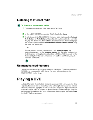 Page 10999
Playing a DVD
www.gateway.com
Listening to Internet radio 
To listen to an Internet radio station:
1Connect to the Internet, then open MUSICMATCH.
2In the MUSIC CENTER area, under PLAY, click Online Music.
3To select one of the MUSICMATCH Internet radio stations, click Featured 
Radio Stations
 or Radio Stations, the radio station, then click the arrow in 
the play this station box. MUSICMATCH connects to the station and plays 
the audio. If you do not see 
Featured Radio Stations or Radio Stations,...