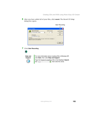 Page 115105
Creating CDs and DVDs using Roxio Easy CD Creator
www.gateway.com
6After you have added all of your files, click record. The Record CD Setup 
dialog box opens.
7Click Start Recording.
Help and 
SupportFor more information about creating CDs in Windows XP, 
click Start, then click Help and Support.
Type the keyword creating CDs in the HelpSpot Search 
box  , then click the arrow.
Start Recording 