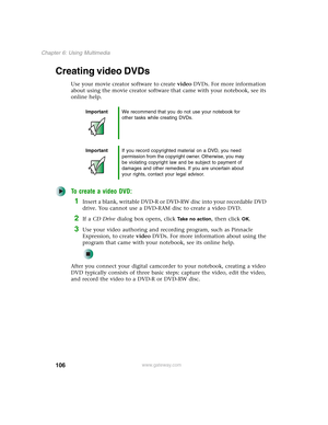 Page 116106
Chapter 6: Using Multimedia
www.gateway.com
Creating video DVDs
Use your movie creator software to create video DVDs. For more information 
about using the movie creator software that came with your notebook, see its 
online help.
To create a video DVD:
1Insert a blank, writable DVD-R or DVD-RW disc into your recordable DVD 
drive. You cannot use a DVD-RAM disc to create a video DVD.
2If a CD Drive dialog box opens, click Take no action, then click OK.
3Use your video authoring and recording program,...