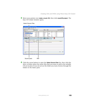 Page 119109
Creating CDs and DVDs using Roxio Easy CD Creator
www.gateway.com
3Move your pointer over make a music CD, then click musicCD project. The 
Easy CD Creator window opens.
4Click the arrow button to open the Select Source Files list, then click the 
drive or folder where the music files that you want to add to the writable 
CD are located. If you do not see the folder you want, browse through the 
folders in the Source pane.
Source paneAdd Select Source Files 