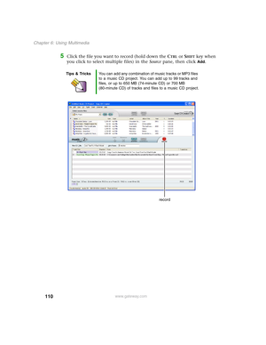 Page 120110
Chapter 6: Using Multimedia
www.gateway.com
5Click the file you want to record (hold down the CTRL or SHIFT key when 
you click to select multiple files) in the Source pane, then click 
Add.
Tips & TricksYou can add any combination of music tracks or MP3 files 
to a music CD project. You can add up to 99 tracks and 
files, or up to 650 MB (74-minute CD) or 700 MB 
(80-minute CD) of tracks and files to a music CD project.
record 