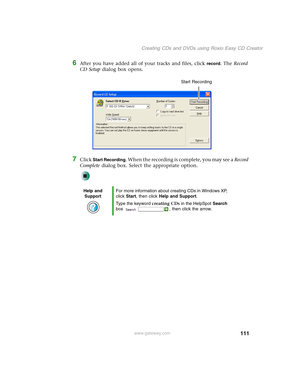 Page 121111
Creating CDs and DVDs using Roxio Easy CD Creator
www.gateway.com
6After you have added all of your tracks and files, click record. The Record 
CD Setup dialog box opens.
7Click Start Recording. When the recording is complete, you may see a Record 
Complete dialog box. Select the appropriate option.
Help and 
SupportFor more information about creating CDs in Windows XP, 
click Start, then click Help and Support.
Type the keyword creating CDs in the HelpSpot Search 
box  , then click the arrow.
Start...