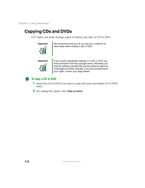 Page 122112
Chapter 6: Using Multimedia
www.gateway.com
Copying CDs and DVDs
CD Copier can make backup copies of almost any type of CD or DVD.
To copy a CD or DVD:
1Insert the CD or DVD you want to copy into your recordable CD or DVD 
drive.
2If a dialog box opens, click Take no action.
ImportantWe recommend that you do not use your notebook for 
other tasks while creating a CD or DVD.
ImportantIf you record copyrighted material on a CD or DVD, you 
need permission from the copyright owner. Otherwise, you 
may...