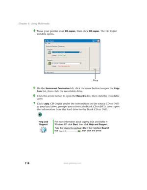 Page 124114
Chapter 6: Using Multimedia
www.gateway.com
4Move your pointer over CD copier, then click CD copier. The CD Copier 
window opens.
5On the Source and Destination tab, click the arrow button to open the Copy 
from
 list, then click the recordable drive.
6Click the arrow button to open the Record to list, then click the recordable 
drive.
7Click Copy. CD Copier copies the information on the source CD or DVD 
to your hard drive, prompts you to insert the blank CD or DVD, then copies 
the information from...