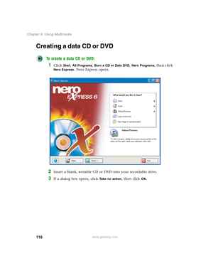 Page 126116
Chapter 6: Using Multimedia
www.gateway.com
Creating a data CD or DVD
To create a data CD or DVD:
1Click Start, All Programs, Burn a CD or Data DVD, Nero Programs, then click 
Nero Express. Nero Express opens.
2Insert a blank, writable CD or DVD into your recordable drive.
3If a dialog box opens, click Take no action, then click OK. 