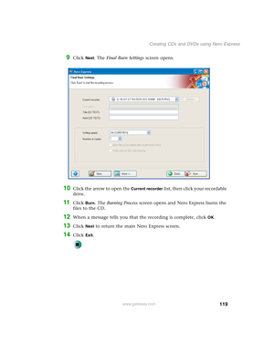 Page 129119
Creating CDs and DVDs using Nero Express
www.gateway.com
9Click Next. The Final Burn Settings screen opens.
10Click the arrow to open the Current recorder list, then click your recordable 
drive.
11Click Burn. The Burning Process screen opens and Nero Express burns the 
files to the CD.
12When a message tells you that the recording is complete, click OK.
13Click Next to return the main Nero Express screen.
14Click Exit. 