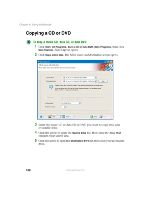 Page 130120
Chapter 6: Using Multimedia
www.gateway.com
Copying a CD or DVD
To copy a music CD, data CD, or data DVD:
1Click Start, All Programs, Burn a CD or Data DVD, Nero Programs, then click 
Nero Express. Nero Express opens.
2Click Copy entire disc. The Select source and destination screen opens.
3Insert the music CD or data CD or DVD you want to copy into your 
recordable drive.
4Click the arrow to open the Source drive list, then click the drive that 
contains your source disc.
5Click the arrow to open...