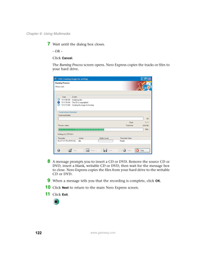 Page 132122
Chapter 6: Using Multimedia
www.gateway.com
7Wait until the dialog box closes.
- OR -
Click 
Cancel.
The Burning Process screen opens. Nero Express copies the tracks or files to 
your hard drive.
8A message prompts you to insert a CD or DVD. Remove the source CD or 
DVD, insert a blank, writable CD or DVD, then wait for the message box 
to close. Nero Express copies the files from your hard drive to the writable 
CD or DVD.
9When a message tells you that the recording is complete, click OK.
10Click...