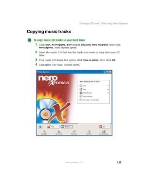 Page 133123
Creating CDs and DVDs using Nero Express
www.gateway.com
Copying music tracks
To copy music CD tracks to your hard drive:
1Click Start, All Programs, Burn a CD or Data DVD, Nero Programs, then click 
Nero Express. Nero Express opens.
2Insert the music CD that has the tracks you want to copy into your CD 
drive.
3If an Audio CD dialog box opens, click Take no action, then click OK.
4Click More. The Nero Toolbar opens. 