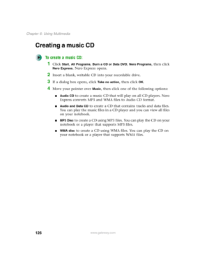 Page 136126
Chapter 6: Using Multimedia
www.gateway.com
Creating a music CD
To create a music CD:
1Click Start, All Programs, Burn a CD or Data DVD, Nero Programs, then click 
Nero Express. Nero Express opens.
2Insert a blank, writable CD into your recordable drive.
3If a dialog box opens, click Take no action, then click OK.
4Move your pointer over Music, then click one of the following options:
■Audio CD to create a music CD that will play on all CD players. Nero 
Express converts MP3 and WMA files to Audio CD...