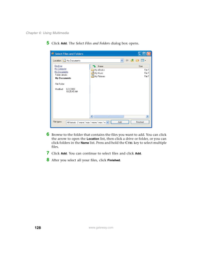 Page 138128
Chapter 6: Using Multimedia
www.gateway.com
5Click Add. The Select Files and Folders dialog box opens.
6Browse to the folder that contains the files you want to add. You can click 
the arrow to open the 
Location list, then click a drive or folder, or you can 
click folders in the 
Name list. Press and hold the CTRL key to select multiple 
files.
7Click Add. You can continue to select files and click Add.
8After you select all your files, click Finished. 