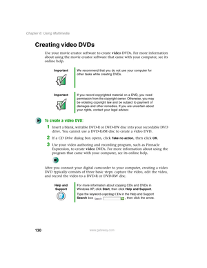 Page 140130
Chapter 6: Using Multimedia
www.gateway.com
Creating video DVDs
Use your movie creator software to create video DVDs. For more information 
about using the movie creator software that came with your computer, see its 
online help.
To create a video DVD:
1Insert a blank, writable DVD-R or DVD-RW disc into your recordable DVD 
drive. You cannot use a DVD-RAM disc to create a video DVD.
2If a CD Drive dialog box opens, click Take no action, then click OK.
3Use your video authoring and recording program,...