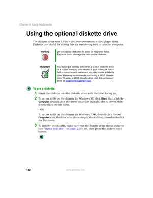 Page 142132
Chapter 6: Using Multimedia
www.gateway.com
Using the optional diskette drive
The diskette drive uses 3.5-inch diskettes (sometimes called floppy disks). 
Diskettes are useful for storing files or transferring files to another computer.
To use a diskette:
1Insert the diskette into the diskette drive with the label facing up.
2To access a file on the diskette in Windows XP, click Start, then click My 
Computer
. Double-click the drive letter (for example, the A: drive), then 
double-click the file...