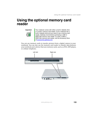 Page 143133
Using the optional memory card reader
www.gateway.com
Using the optional memory card 
reader
You can use memory cards to transfer pictures from a digital camera to your 
notebook. You can also use the memory card reader to transfer data between 
your notebook and a device that uses memory cards, such as a PDA, MP3 player, 
or cellular telephone.
ImportantYour notebook comes with either a built-in diskette drive 
or a built-in memory card reader. If your notebook has a 
built-in diskette drive and you...