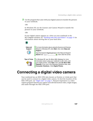 Page 147137
Connecting a digital video camera
www.gateway.com
2Use the program that came with your digital camera to transfer the pictures 
to your notebook.
-OR-
In Windows XP, use the Scanner and Camera Wizard to transfer the 
pictures to your notebook.
-OR-
If your digital camera appears as a drive on your notebook in the 
My Computer window, see “Working with files and folders” on page 51 for 
information about moving files to your hard drive.
Connecting a digital video camera
Your notebook has an IEEE 1394...