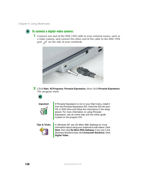Page 148138
Chapter 6: Using Multimedia
www.gateway.com
To connect a digital video camera:
1Connect one end of the IEEE 1394 cable to your external source, such as 
a video camera, and connect the other end of the cable to the IEEE 1394 
port on the side of your notebook.
2Click Start, All Programs, Pinnacle Expression, then click Pinnacle Expression. 
The program starts.
ImportantIf Pinnacle Expression is not on your Start menu, install it 
from the Pinnacle Expression CD. Insert the CD into your 
CD or DVD...